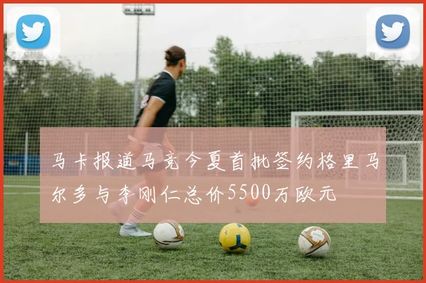 马卡报道马竞今夏首批签约格里马尔多与李刚仁总价5500万欧元