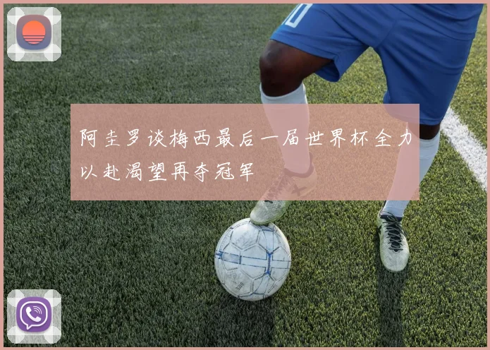 阿圭罗谈梅西最后一届世界杯全力以赴渴望再夺冠军