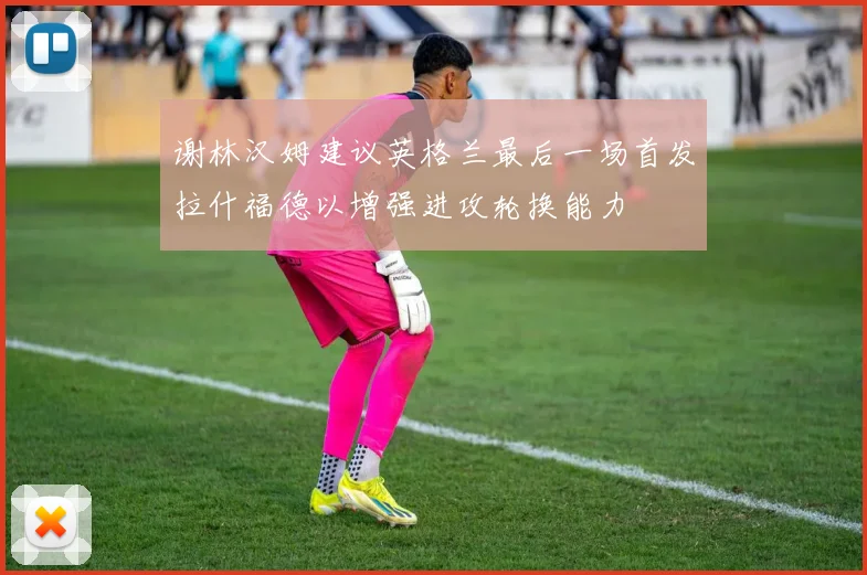 谢林汉姆建议英格兰最后一场首发拉什福德以增强进攻轮换能力