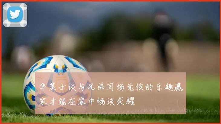 华莱士谈与兄弟同场竞技的乐趣赢家才能在家中畅谈荣耀