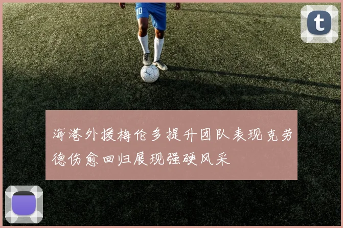 海港外援梅伦多提升团队表现克劳德伤愈回归展现强硬风采