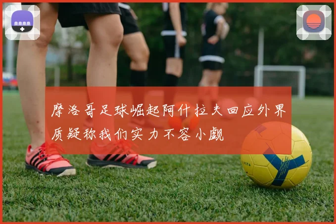 摩洛哥足球崛起阿什拉夫回应外界质疑称我们实力不容小觑