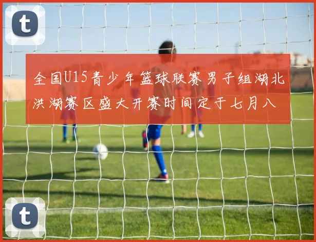 全国U15青少年篮球联赛男子组湖北洪湖赛区盛大开赛时间定于七月八日至十三日