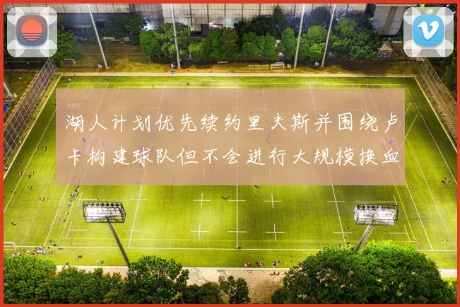 湖人计划优先续约里夫斯并围绕卢卡构建球队但不会进行大规模换血