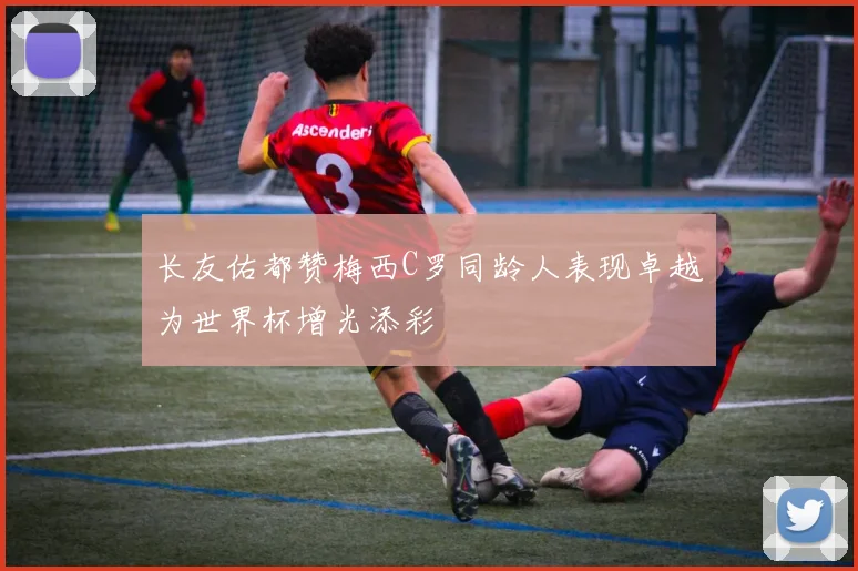 长友佑都赞梅西C罗同龄人表现卓越为世界杯增光添彩