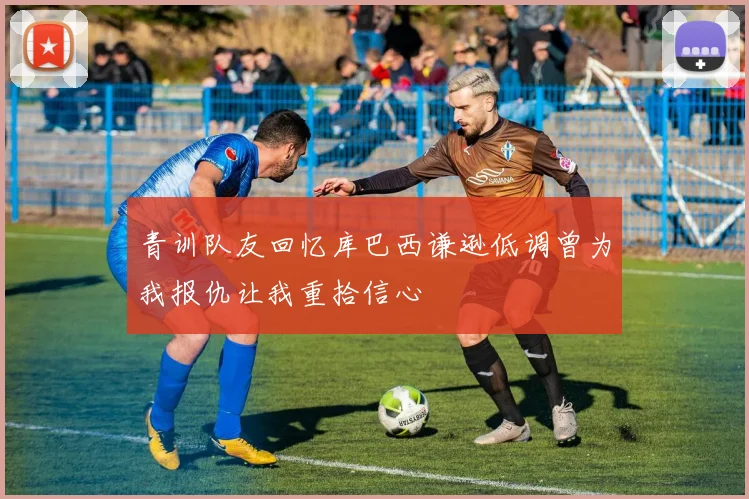 青训队友回忆库巴西谦逊低调曾为我报仇让我重拾信心
