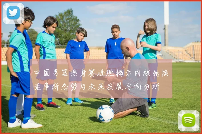 中国男篮热身赛连胜揭示内线轮换竞争新态势与未来发展方向分析