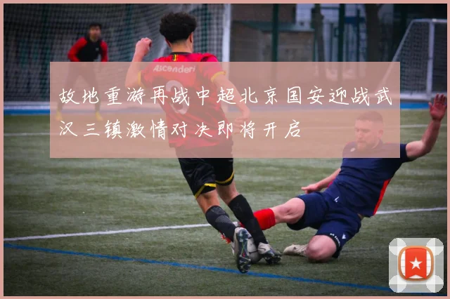 故地重游再战中超北京国安迎战武汉三镇激情对决即将开启
