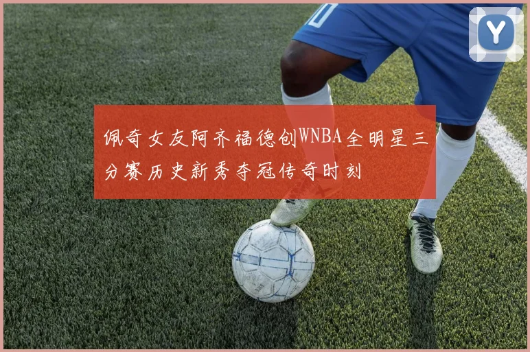 佩奇女友阿齐福德创WNBA全明星三分赛历史新秀夺冠传奇时刻
