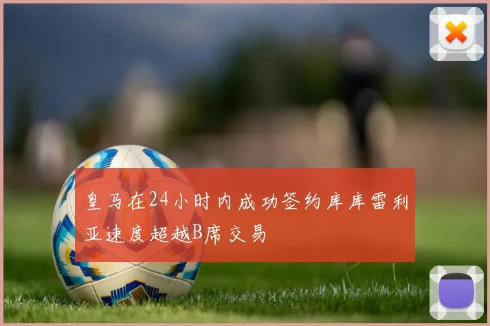 皇马在24小时内成功签约库库雷利亚速度超越B席交易