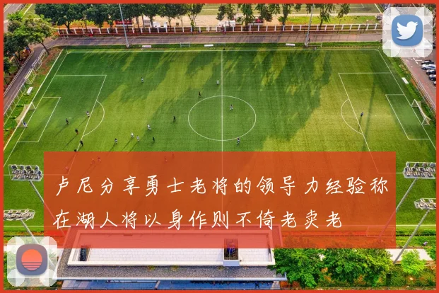 卢尼分享勇士老将的领导力经验称在湖人将以身作则不倚老卖老