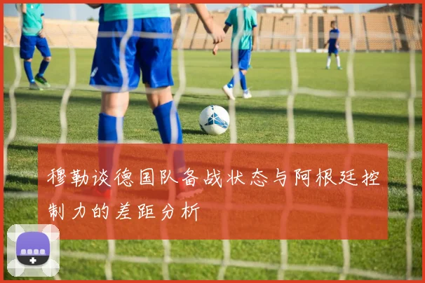 穆勒谈德国队备战状态与阿根廷控制力的差距分析