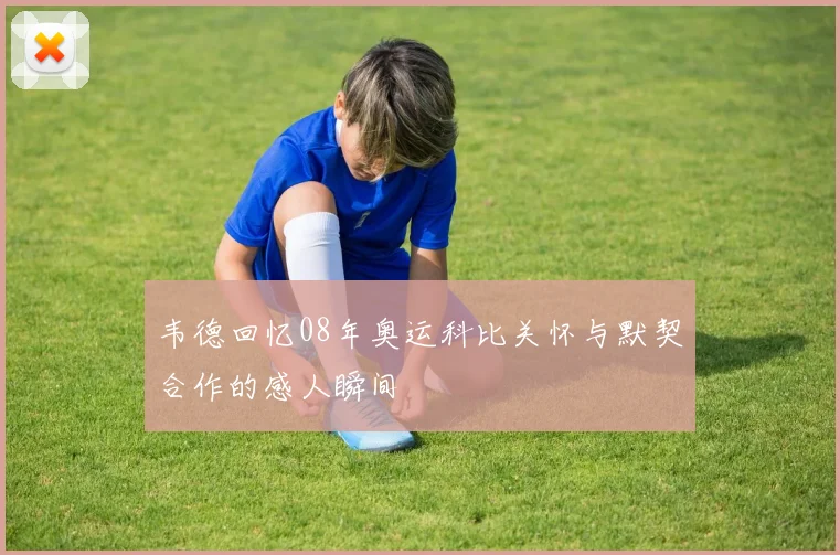 韦德回忆08年奥运科比关怀与默契合作的感人瞬间