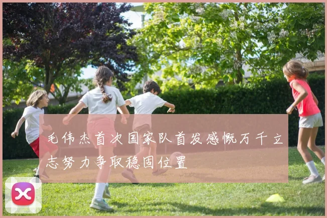 毛伟杰首次国家队首发感慨万千立志努力争取稳固位置