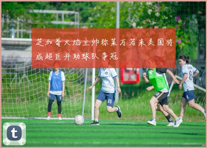 芝加哥火焰主帅称莱万若来美国将成超巨并助球队争冠
